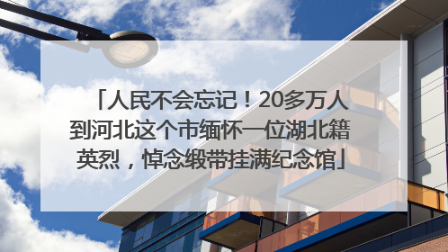 人民不会忘记！20多万人到河北这个市缅怀一位湖北籍英烈，悼念缎带挂满纪念馆