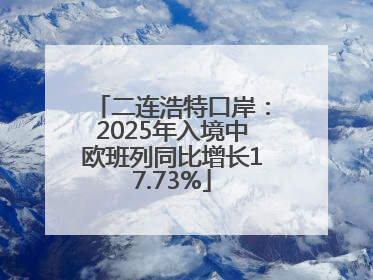 二连浩特口岸：2025年入境中欧班列同比增长17.73%