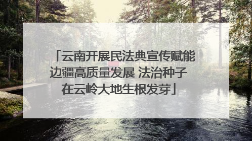 云南开展民法典宣传赋能边疆高质量发展 法治种子在云岭大地生根发芽
