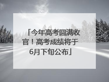 今年高考圆满收官！高考成绩将于6月下旬公布