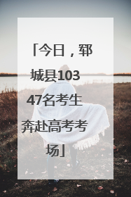 今日，郓城县10347名考生奔赴高考考场