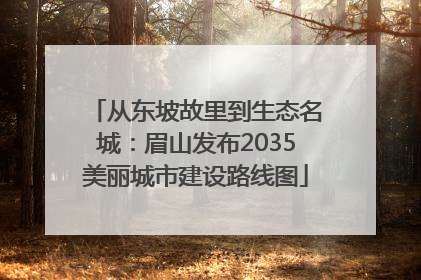 从东坡故里到生态名城：眉山发布2035美丽城市建设路线图