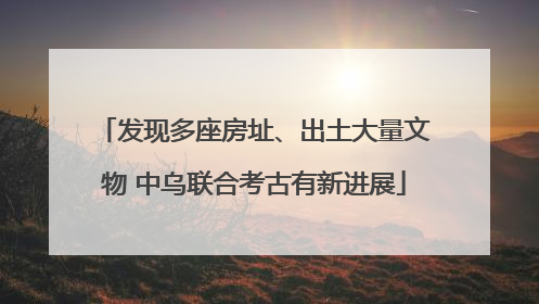 发现多座房址、出土大量文物 中乌联合考古有新进展