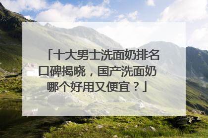 十大男士洗面奶排名口碑揭晓，国产洗面奶哪个好用又便宜？
