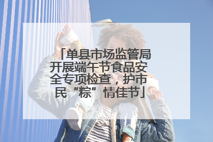 单县市场监管局开展端午节食品安全专项检查，护市民“粽”情佳节