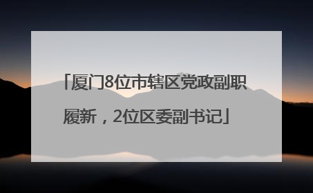 厦门8位市辖区党政副职履新，2位区委副书记