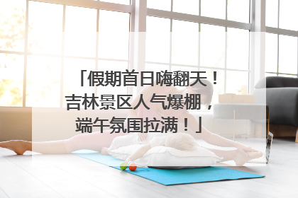 假期首日嗨翻天！吉林景区人气爆棚，端午氛围拉满！