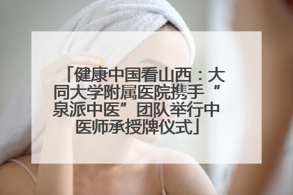 健康中国看山西：大同大学附属医院携手“泉派中医”团队举行中医师承授牌仪式