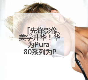 先锋影像、美学升华！华为Pura 80系列为Pura品牌再塑新标杆