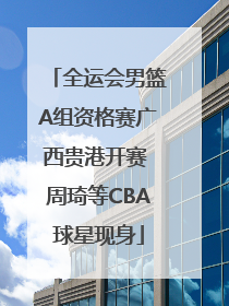 全运会男篮A组资格赛广西贵港开赛 周琦等CBA球星现身