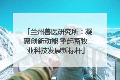 兰州兽医研究所：凝聚创新动能 擎起畜牧业科技发展新标杆