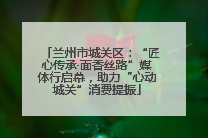兰州市城关区：“匠心传承·面香丝路”媒体行启幕，助力“心动城关”消费提振