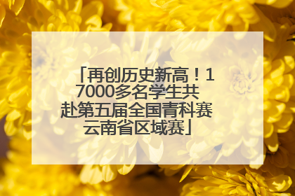 再创历史新高！17000多名学生共赴第五届全国青科赛云南省区域赛