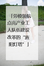 劳模领航点亮产业工人队伍建设改革的“旌阳灯塔”