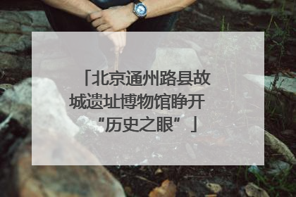 北京通州路县故城遗址博物馆睁开“历史之眼”