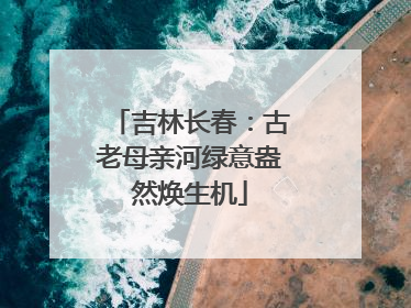 吉林长春：古老母亲河绿意盎然焕生机