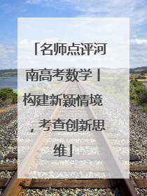 名师点评河南高考数学丨构建新颖情境，考查创新思维