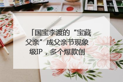 国宝李渡的“宝藏父亲”成父亲节现象级IP，多个爆款创造数千万流量