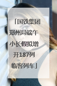 国铁集团郑州局端午小长假拟增开187列临客列车