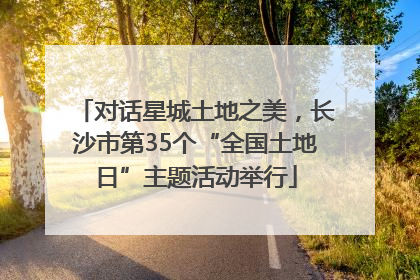 对话星城土地之美，长沙市第35个“全国土地日”主题活动举行