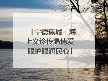 宁德蕉城：海上义诊传温情爱眼护眼润民心
