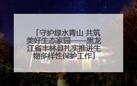 守护绿水青山 共筑美好生态家园——黑龙江省丰林县扎实推进生物多样性保护工作