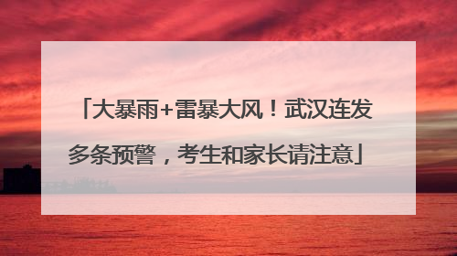 大暴雨+雷暴大风！武汉连发多条预警，考生和家长请注意
