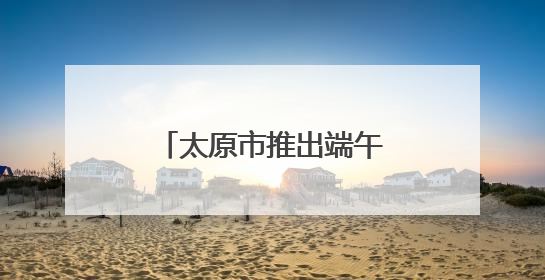 太原市推出端午系列文博活动