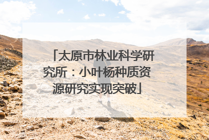 太原市林业科学研究所：小叶杨种质资源研究实现突破