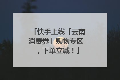 快手上线「云南消费券」购物专区，下单立减！