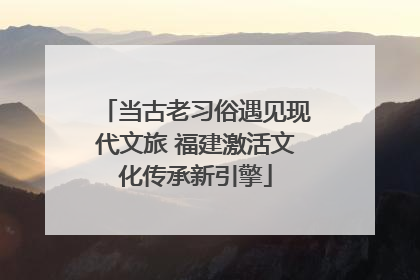 当古老习俗遇见现代文旅 福建激活文化传承新引擎