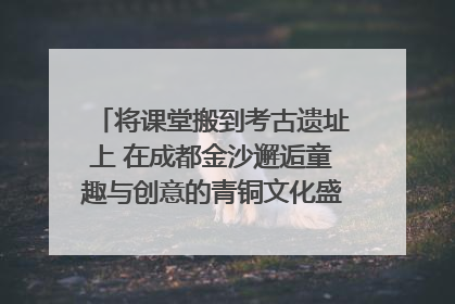 将课堂搬到考古遗址上 在成都金沙邂逅童趣与创意的青铜文化盛宴｜文化中国行