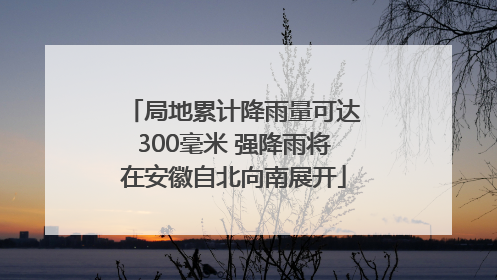 局地累计降雨量可达300毫米 强降雨将在安徽自北向南展开