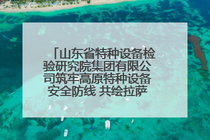 山东省特种设备检验研究院集团有限公司筑牢高原特种设备安全防线 共绘拉萨美好生活画卷