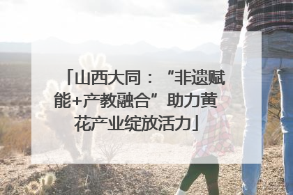 山西大同：“非遗赋能+产教融合”助力黄花产业绽放活力