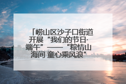 崂山区沙子口街道开展“我们的节日·端午”——“粽情山海间 童心乘风浪”文明实践活动