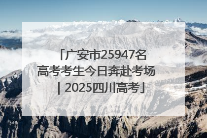 广安市25947名高考考生今日奔赴考场｜2025四川高考