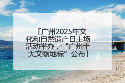 广州2025年文化和自然遗产日主场活动举办，“广州十大文物地标”公布