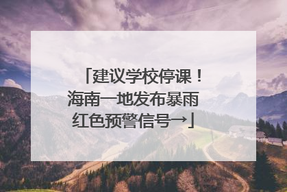建议学校停课！海南一地发布暴雨红色预警信号→