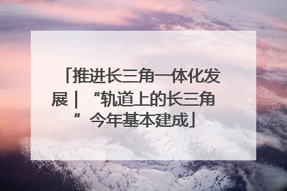推进长三角一体化发展｜“轨道上的长三角”今年基本建成