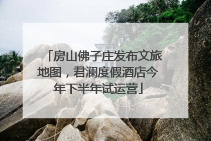 房山佛子庄发布文旅地图，君澜度假酒店今年下半年试运营
