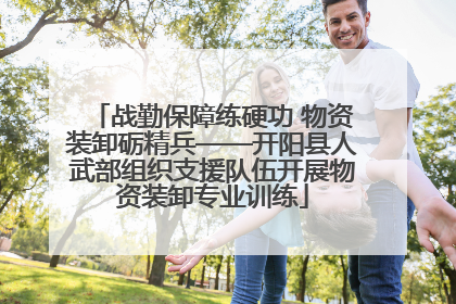 战勤保障练硬功 物资装卸砺精兵——开阳县人武部组织支援队伍开展物资装卸专业训练