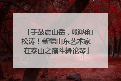 手鼓震山岳，唢呐和松涛！新疆山东艺术家在泰山之巅斗舞论琴