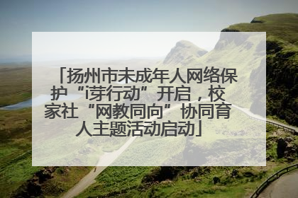 扬州市未成年人网络保护“i芽行动”开启，校家社“网教同向”协同育人主题活动启动