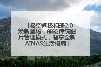 极空间极相册2.0焕新登场，颠覆传统图片管理模式，智享全新AINAS生活格局