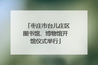 枣庄市台儿庄区图书馆、博物馆开馆仪式举行