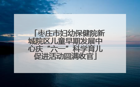 枣庄市妇幼保健院新城院区儿童早期发展中心庆“六一”科学育儿促进活动圆满收官
