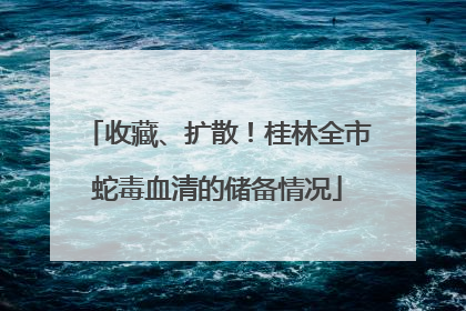 收藏、扩散！桂林全市蛇毒血清的储备情况