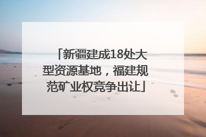 新疆建成18处大型资源基地，福建规范矿业权竞争出让