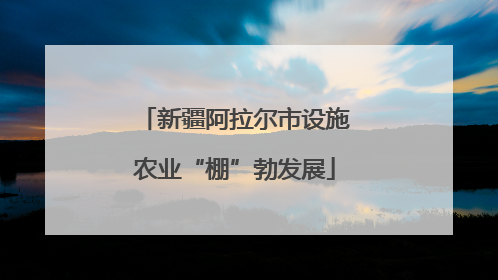 新疆阿拉尔市设施农业“棚”勃发展